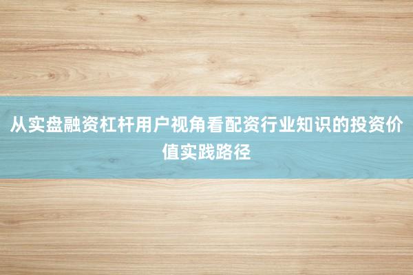 从实盘融资杠杆用户视角看配资行业知识的投资价值实践路径