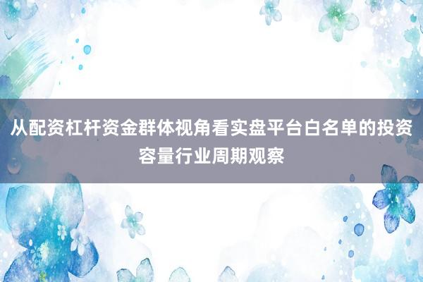 从配资杠杆资金群体视角看实盘平台白名单的投资容量行业周期观察