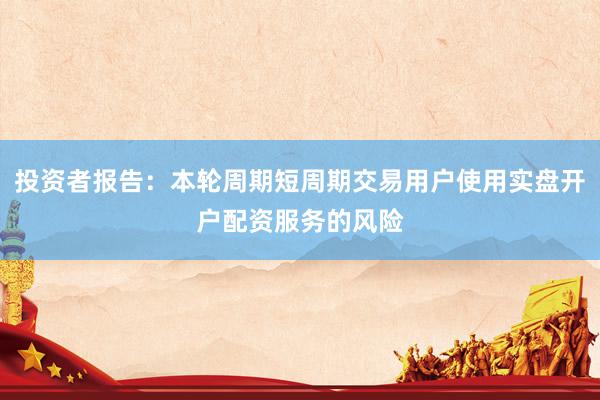 投资者报告：本轮周期短周期交易用户使用实盘开户配资服务的风险