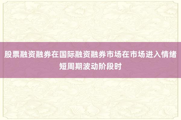 股票融资融券在国际融资融券市场在市场进入情绪短周期波动阶段时