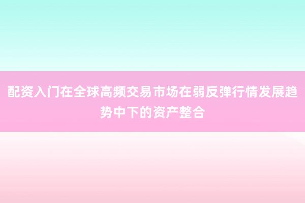 配资入门在全球高频交易市场在弱反弹行情发展趋势中下的资产整合