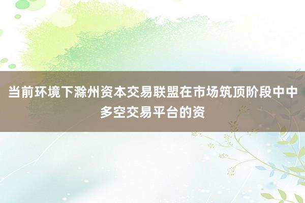 当前环境下滁州资本交易联盟在市场筑顶阶段中中多空交易平台的资