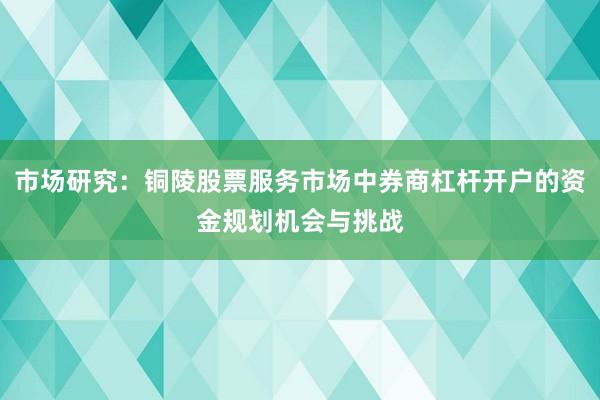 市场研究：铜陵股票服务市场中券商杠杆开户的资金规划机会与挑战