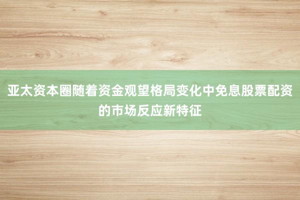 亚太资本圈随着资金观望格局变化中免息股票配资的市场反应新特征