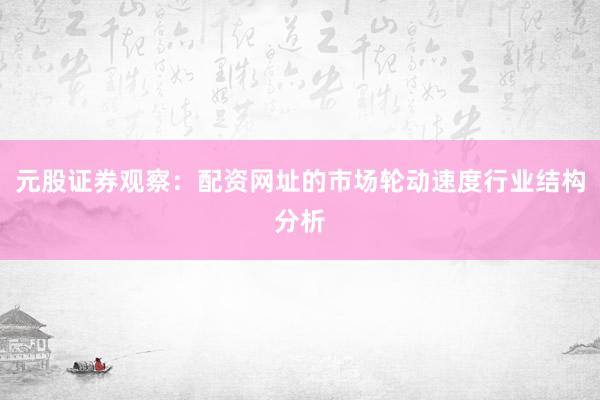 元股证券观察:配资网址的市场轮动速度行业结构分析