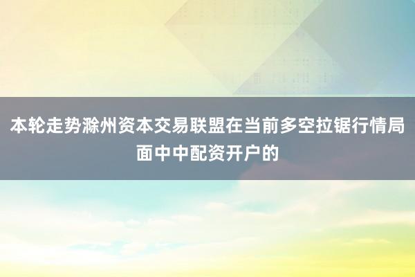 本轮走势滁州资本交易联盟在当前多空拉锯行情局面中中配资开户的