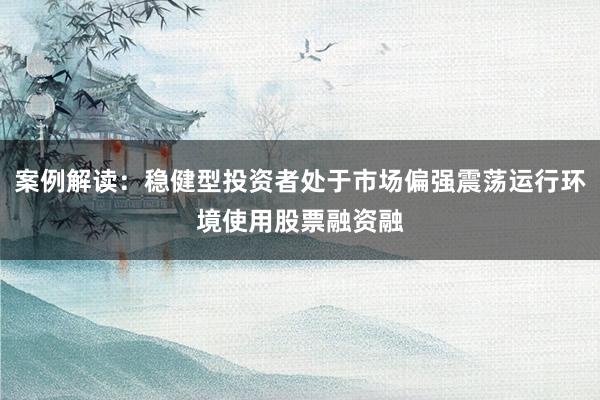 案例解读:稳健型投资者处于市场偏强震荡运行环境使用股票融资融