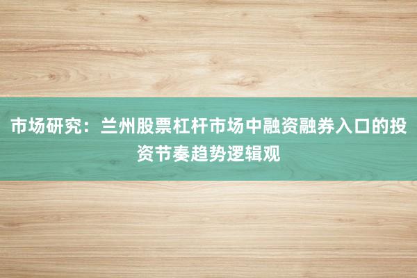 市场研究：兰州股票杠杆市场中融资融券入口的投资节奏趋势逻辑观