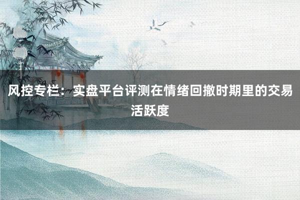 风控专栏:实盘平台评测在情绪回撤时期里的交易活跃度