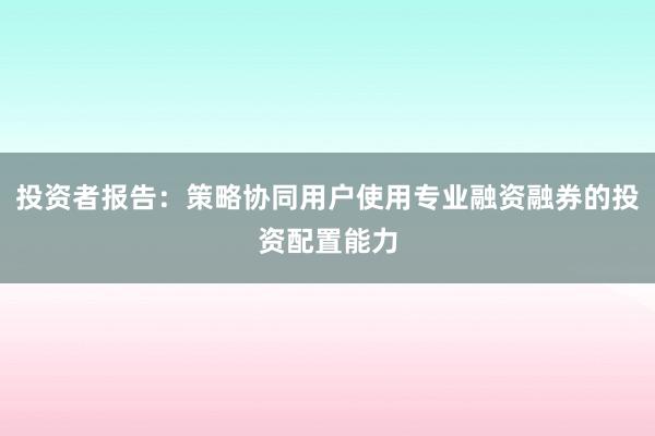 投资者报告：策略协同用户使用专业融资融券的投资配置能力