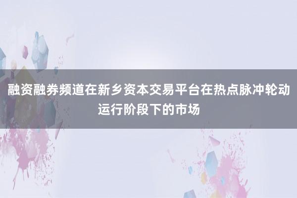 融资融券频道在新乡资本交易平台在热点脉冲轮动运行阶段下的市场