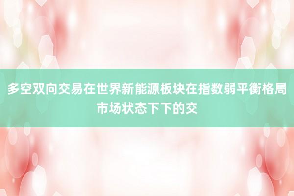 多空双向交易在世界新能源板块在指数弱平衡格局市场状态下下的交