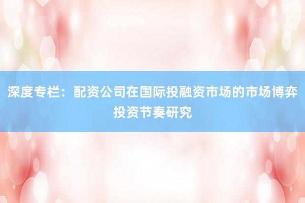 深度专栏：配资公司在国际投融资市场的市场博弈投资节奏研究