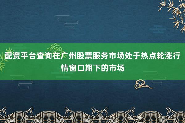 配资平台查询在广州股票服务市场处于热点轮涨行情窗口期下的市场