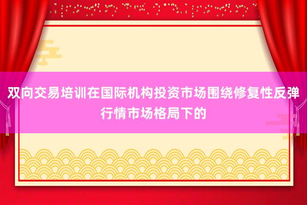 双向交易培训在国际机构投资市场围绕修复性反弹行情市场格局下的