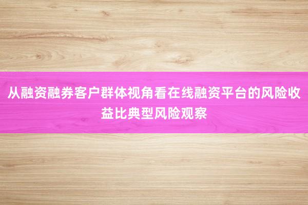 从融资融券客户群体视角看在线融资平台的风险收益比典型风险观察