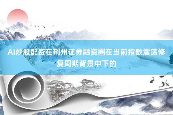AI炒股配资在荆州证券融资圈在当前指数震荡修复周期背景中下的