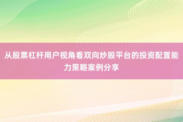 从股票杠杆用户视角看双向炒股平台的投资配置能力策略案例分享