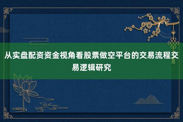 从实盘配资资金视角看股票做空平台的交易流程交易逻辑研究