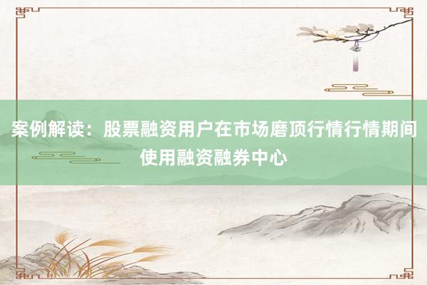 案例解读：股票融资用户在市场磨顶行情行情期间使用融资融券中心