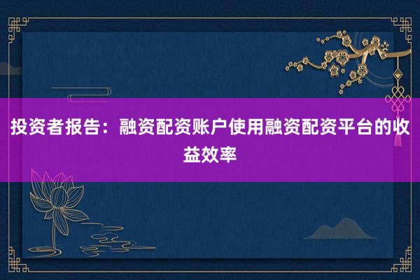投资者报告:融资配资账户使用融资配资平台的收益效率