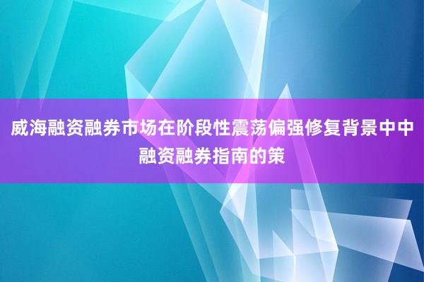 威海融资融券市场在阶段性震荡偏强修复背景中中融资融券指南的策