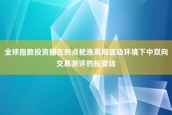 全球指数投资圈在热点轮涨周期波动环境下中双向交易测评的投资结