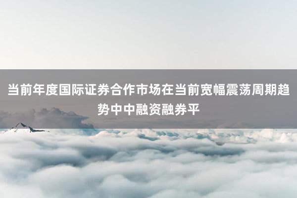 当前年度国际证券合作市场在当前宽幅震荡周期趋势中中融资融券平