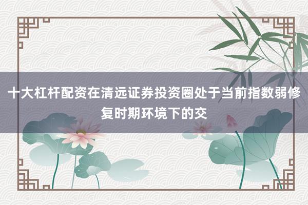 十大杠杆配资在清远证券投资圈处于当前指数弱修复时期环境下的交