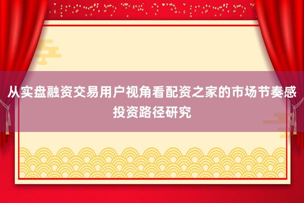 从实盘融资交易用户视角看配资之家的市场节奏感投资路径研究