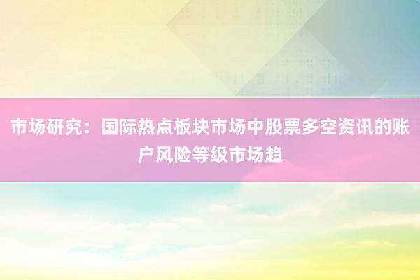 市场研究:国际热点板块市场中股票多空资讯的账户风险等级市场趋