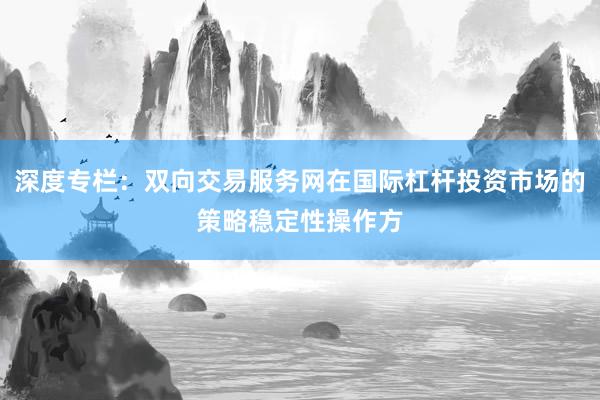 深度专栏：双向交易服务网在国际杠杆投资市场的策略稳定性操作方