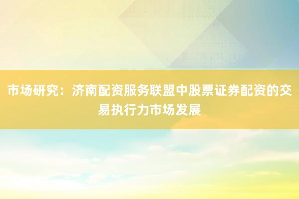 市场研究：济南配资服务联盟中股票证券配资的交易执行力市场发展