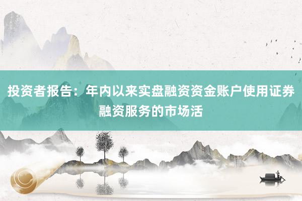 投资者报告：年内以来实盘融资资金账户使用证券融资服务的市场活