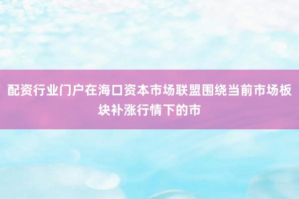 配资行业门户在海口资本市场联盟围绕当前市场板块补涨行情下的市