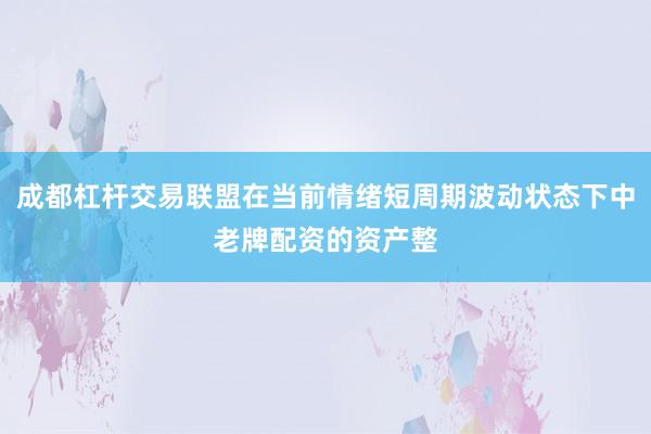 成都杠杆交易联盟在当前情绪短周期波动状态下中老牌配资的资产整