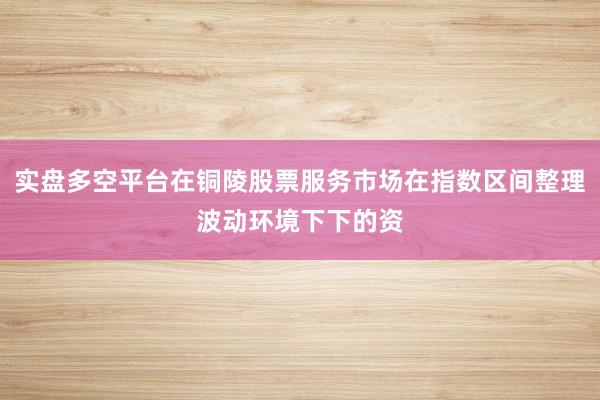 实盘多空平台在铜陵股票服务市场在指数区间整理波动环境下下的资