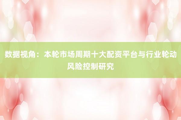 数据视角：本轮市场周期十大配资平台与行业轮动风险控制研究