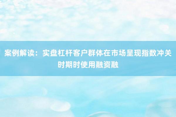 案例解读：实盘杠杆客户群体在市场呈现指数冲关时期时使用融资融