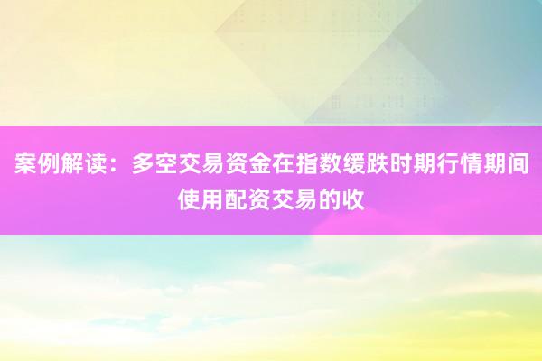 案例解读：多空交易资金在指数缓跌时期行情期间使用配资交易的收