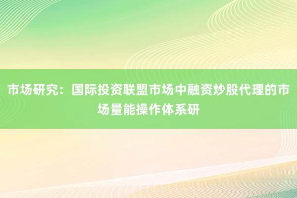市场研究：国际投资联盟市场中融资炒股代理的市场量能操作体系研