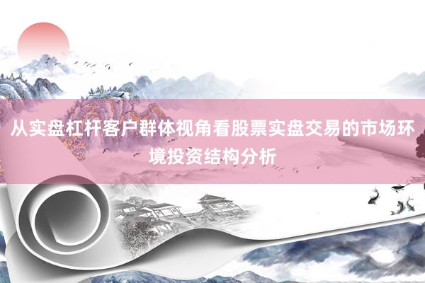 从实盘杠杆客户群体视角看股票实盘交易的市场环境投资结构分析