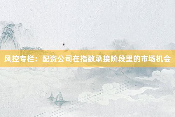 风控专栏：配资公司在指数承接阶段里的市场机会