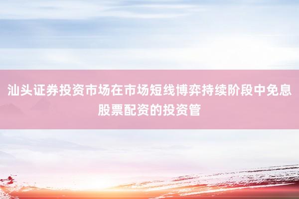 汕头证券投资市场在市场短线博弈持续阶段中免息股票配资的投资管