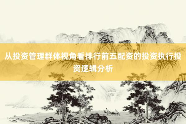 从投资管理群体视角看排行前五配资的投资执行投资逻辑分析