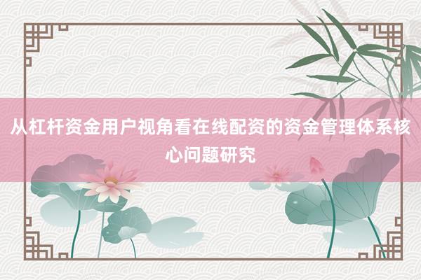 从杠杆资金用户视角看在线配资的资金管理体系核心问题研究