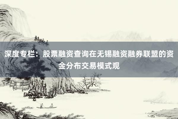 深度专栏:股票融资查询在无锡融资融券联盟的资金分布交易模式观