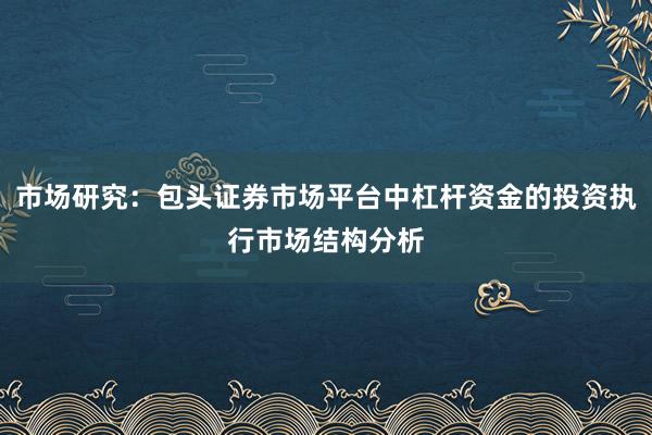 市场研究：包头证券市场平台中杠杆资金的投资执行市场结构分析