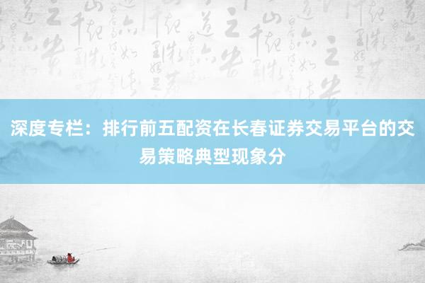 深度专栏：排行前五配资在长春证券交易平台的交易策略典型现象分