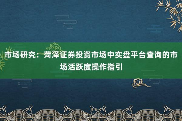 市场研究：菏泽证券投资市场中实盘平台查询的市场活跃度操作指引